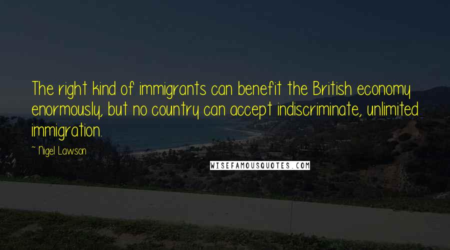 Nigel Lawson quotes: The right kind of immigrants can benefit the British economy enormously, but no country can accept indiscriminate, unlimited immigration.