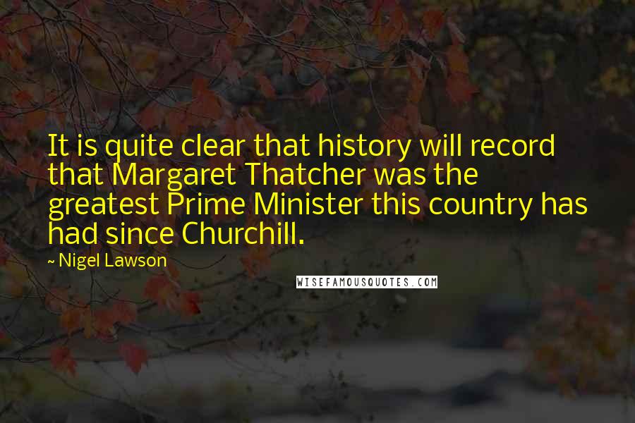 Nigel Lawson quotes: It is quite clear that history will record that Margaret Thatcher was the greatest Prime Minister this country has had since Churchill.