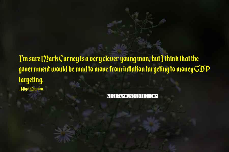 Nigel Lawson quotes: I'm sure Mark Carney is a very clever young man, but I think that the government would be mad to move from inflation targeting to money GDP targeting.