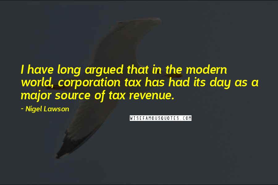 Nigel Lawson quotes: I have long argued that in the modern world, corporation tax has had its day as a major source of tax revenue.