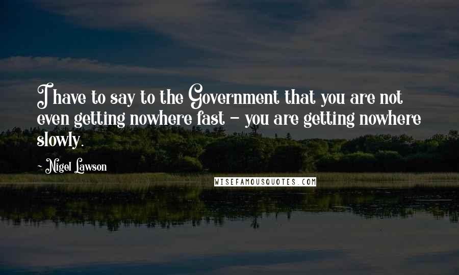 Nigel Lawson quotes: I have to say to the Government that you are not even getting nowhere fast - you are getting nowhere slowly.