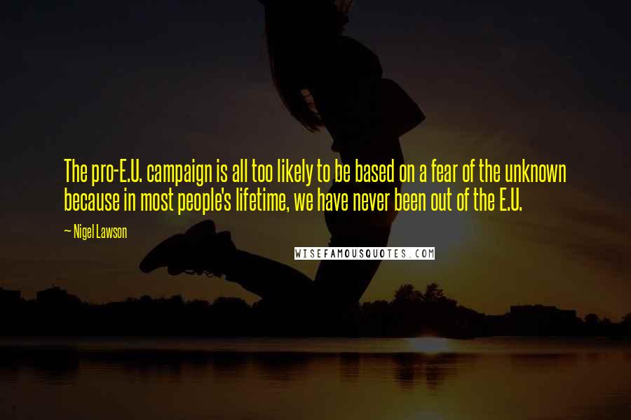 Nigel Lawson quotes: The pro-E.U. campaign is all too likely to be based on a fear of the unknown because in most people's lifetime, we have never been out of the E.U.