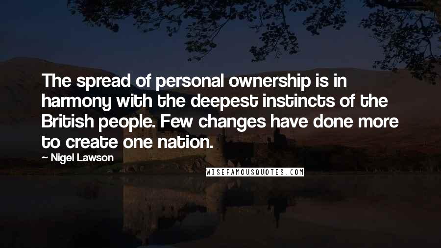 Nigel Lawson quotes: The spread of personal ownership is in harmony with the deepest instincts of the British people. Few changes have done more to create one nation.