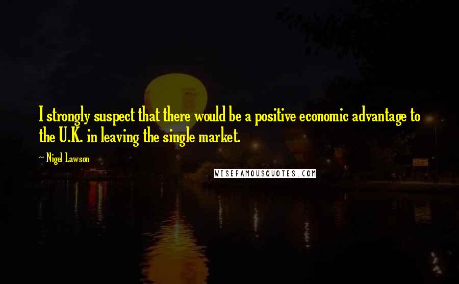 Nigel Lawson quotes: I strongly suspect that there would be a positive economic advantage to the U.K. in leaving the single market. Nigel Lawson quotes: I strongly suspect that there would be a positive economic advantage to the U.K. in leaving the single market.