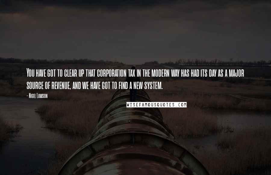 Nigel Lawson quotes: You have got to clear up that corporation tax in the modern way has had its day as a major source of revenue, and we have got to find a