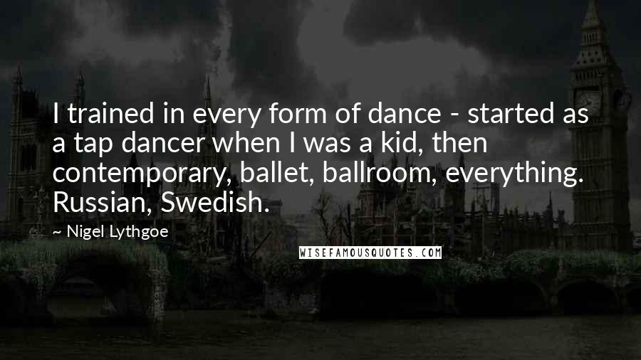 Nigel Lythgoe quotes: I trained in every form of dance - started as a tap dancer when I was a kid, then contemporary, ballet, ballroom, everything. Russian, Swedish.