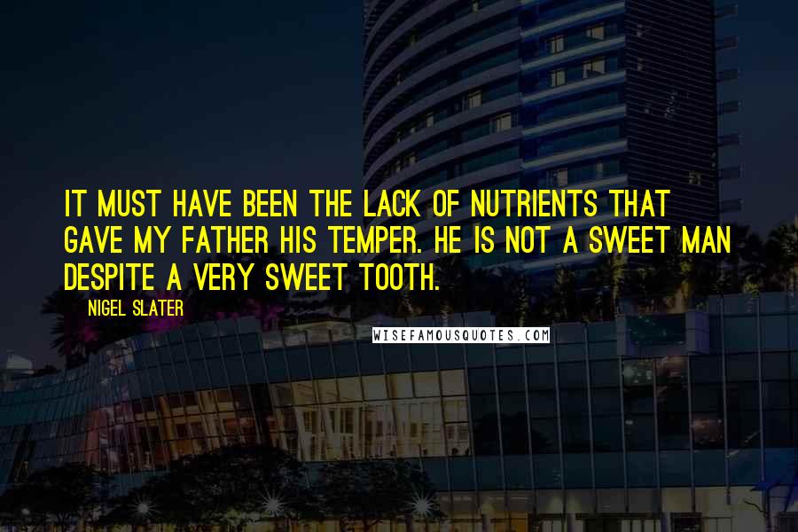Nigel Slater quotes: It must have been the lack of nutrients that gave my father his temper. He is not a sweet man despite a very sweet tooth. Nigel Slater quotes: It must have been the lack of nutrients that gave my father his temper. He is not a sweet man despite a very sweet tooth.