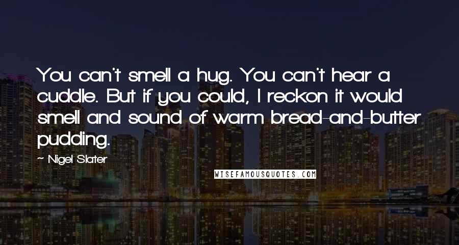 Nigel Slater quotes: You can't smell a hug. You can't hear a cuddle. But if you could, I reckon it would smell and sound of warm bread-and-butter pudding. Nigel Slater quotes: You can't smell a hug. You can't hear a cuddle. But if you could, I reckon it would smell and sound of warm bread-and-butter pudding.