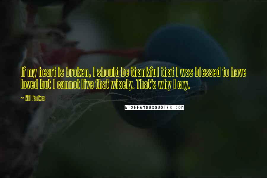 Nii Parkes quotes: If my heart is broken, I should be thankful that I was blessed to have loved but I cannot live that wisely. That's why I cry. Nii Parkes quotes: If my heart is broken, I should be thankful that I was blessed to have loved but I cannot live that wisely. That's why I cry.
