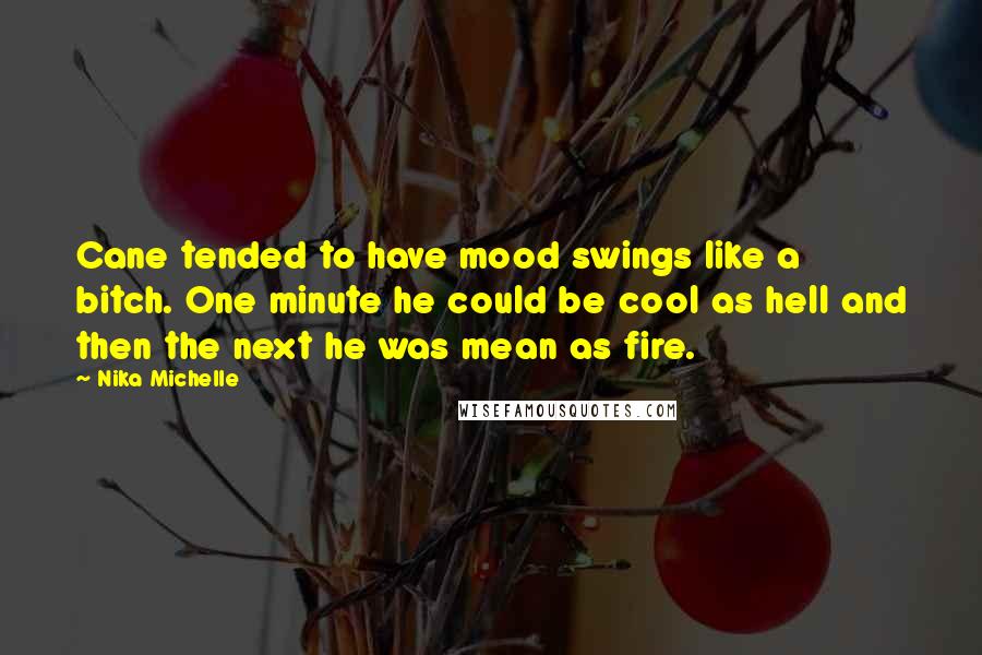 Nika Michelle quotes: Cane tended to have mood swings like a bitch. One minute he could be cool as hell and then the next he was mean as fire. Nika Michelle quotes: Cane tended to have mood swings like a bitch. One minute he could be cool as hell and then the next he was mean as fire.