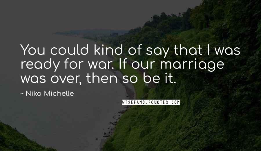 Nika Michelle quotes: You could kind of say that I was ready for war. If our marriage was over, then so be it. Nika Michelle quotes: You could kind of say that I was ready for war. If our marriage was over, then so be it.