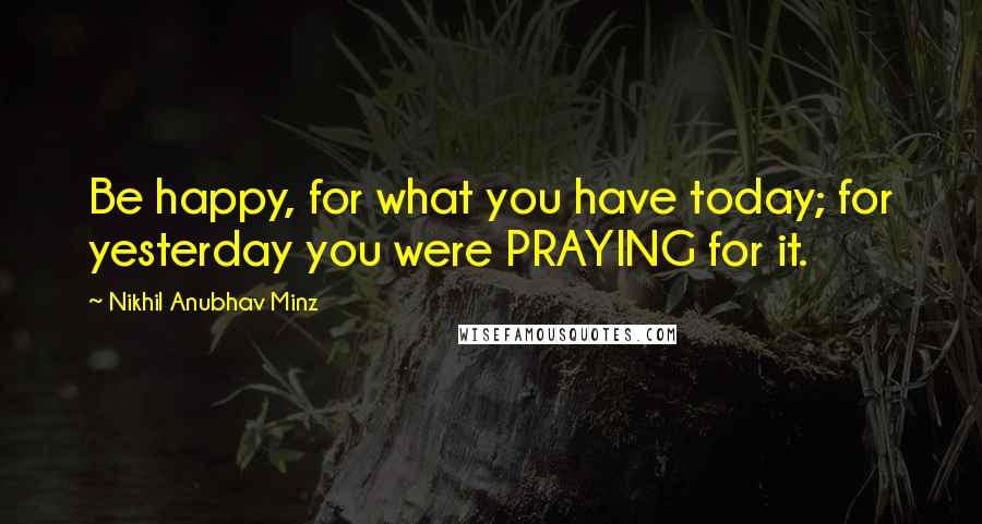 Nikhil Anubhav Minz quotes: Be happy, for what you have today; for yesterday you were PRAYING for it.