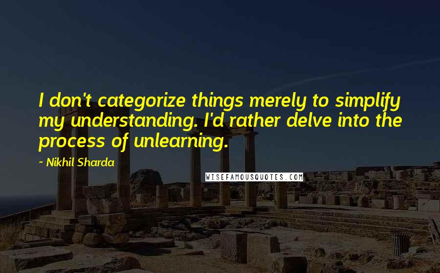 Nikhil Sharda quotes: I don't categorize things merely to simplify my understanding. I'd rather delve into the process of unlearning.