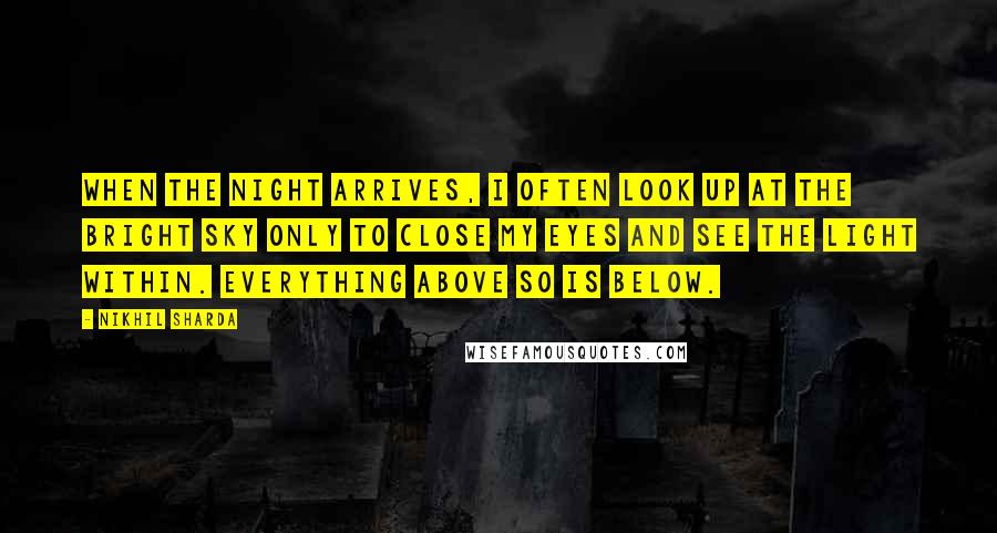 Nikhil Sharda quotes: When the night arrives, I often look up at the bright sky only to close my eyes and see the light within. Everything above so is below.