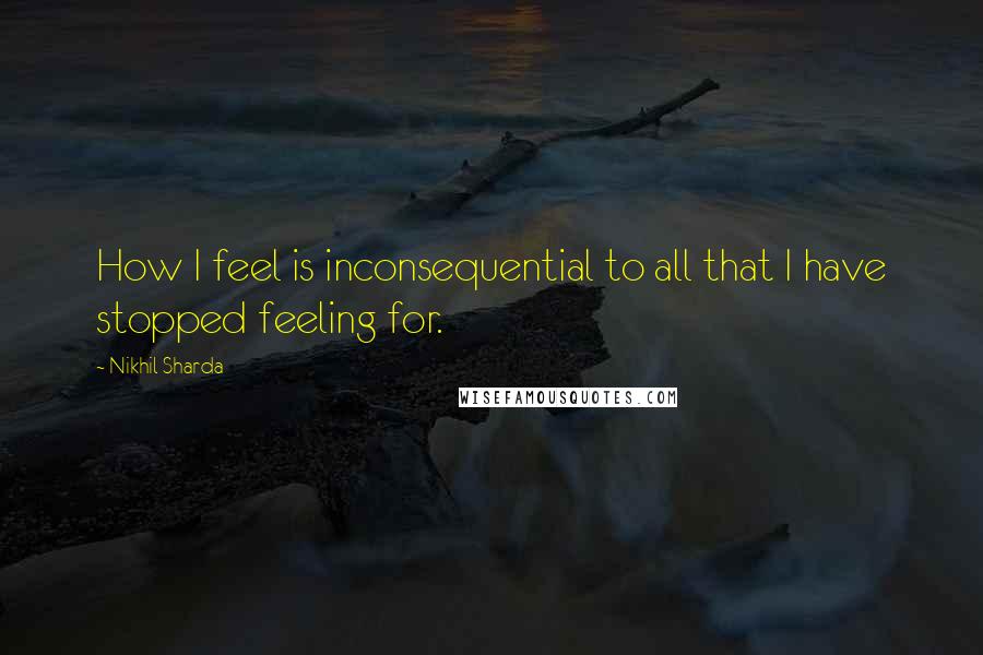 Nikhil Sharda quotes: How I feel is inconsequential to all that I have stopped feeling for.