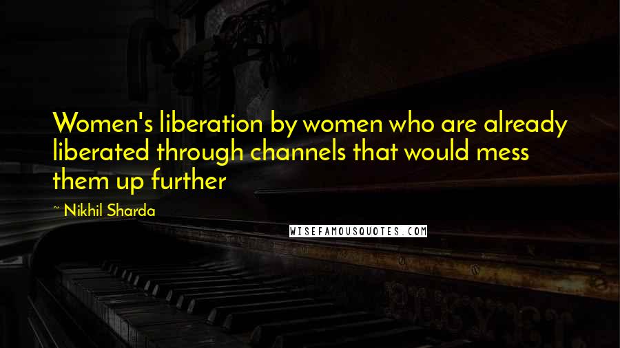 Nikhil Sharda quotes: Women's liberation by women who are already liberated through channels that would mess them up further