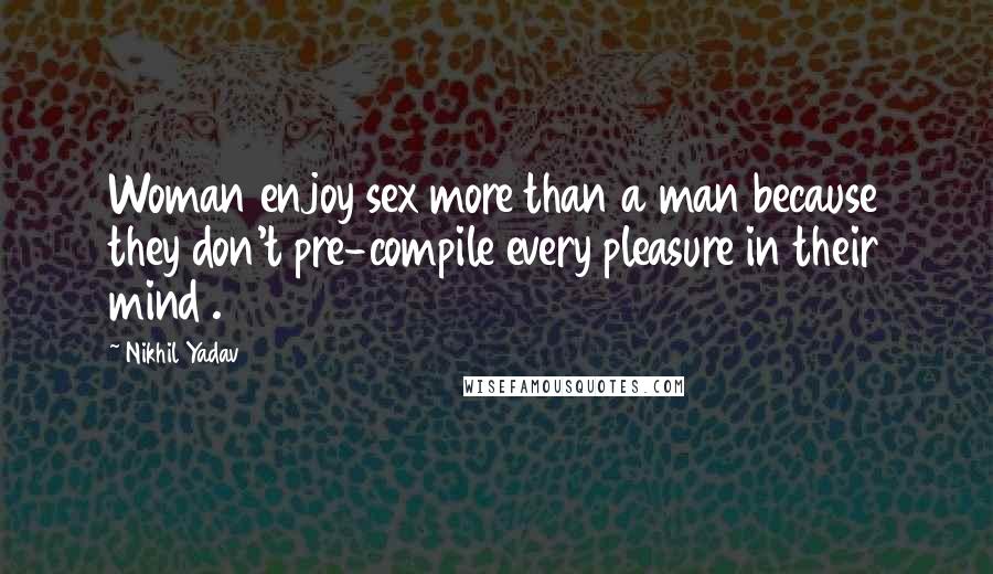 Nikhil Yadav quotes: Woman enjoy sex more than a man because they don't pre-compile every pleasure in their mind .