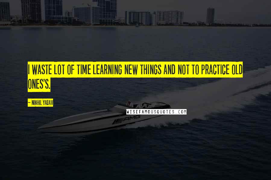 Nikhil Yadav quotes: I waste lot of time learning new things and not to practice old ones's.