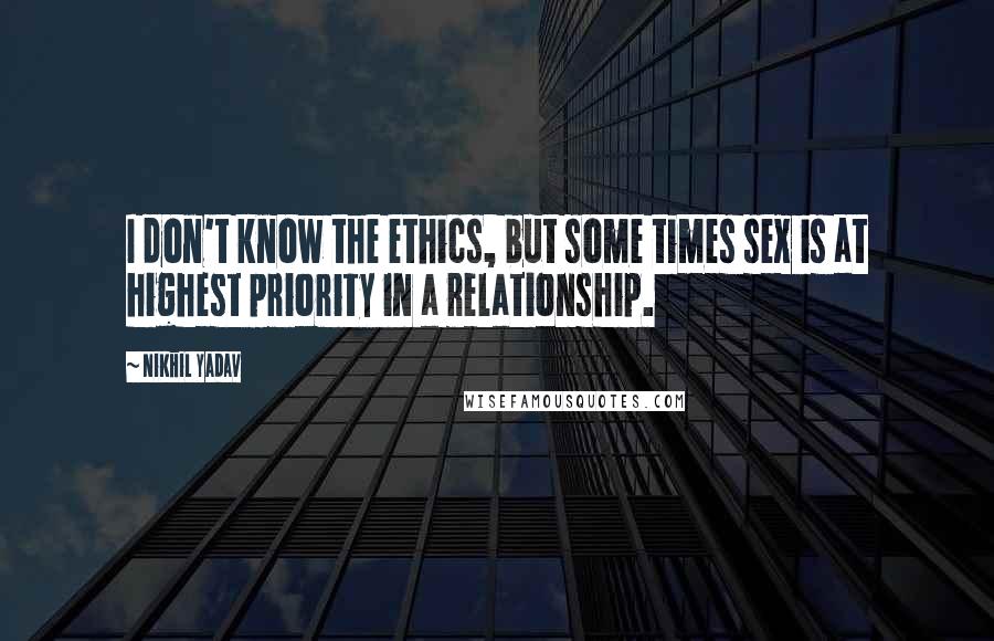 Nikhil Yadav quotes: I don't know the ethics, but some times sex is at highest priority in a relationship.