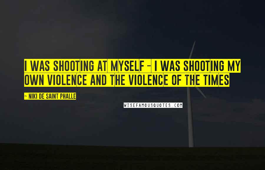 Niki De Saint Phalle quotes: I was shooting at myself - I was shooting my own violence and the violence of the times