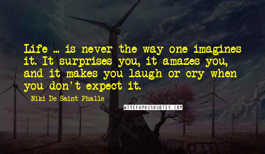 Niki De Saint Phalle quotes: Life ... is never the way one imagines it. It surprises you, it amazes you, and it makes you laugh or cry when you don't expect it.