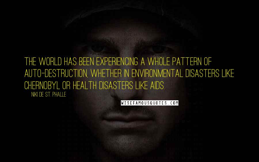 Niki De St. Phalle quotes: The world has been experiencing a whole pattern of auto-destruction, whether in environmental disasters like Chernobyl or health disasters like AIDS.