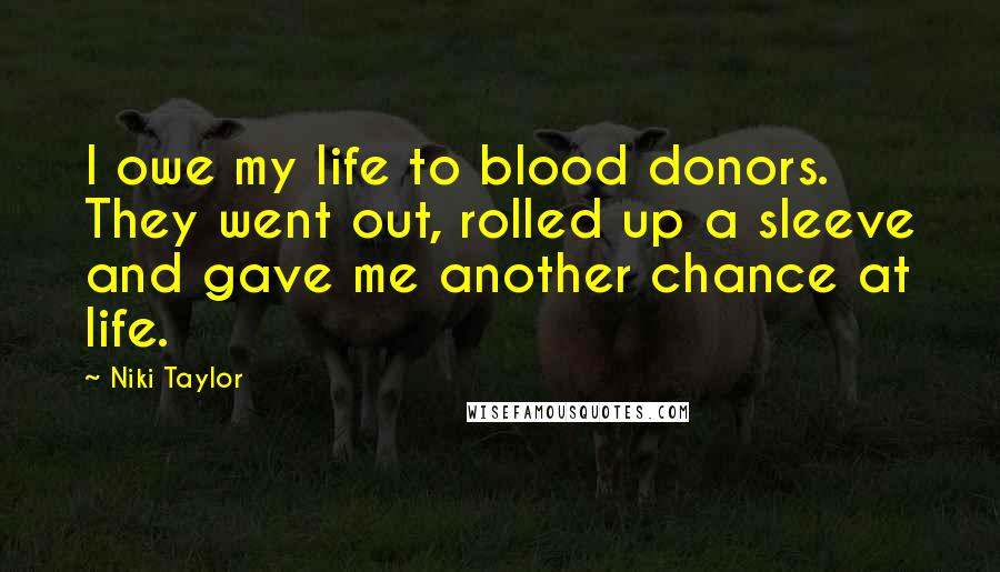 Niki Taylor quotes: I owe my life to blood donors. They went out, rolled up a sleeve and gave me another chance at life. Niki Taylor quotes: I owe my life to blood donors. They went out, rolled up a sleeve and gave me another chance at life.