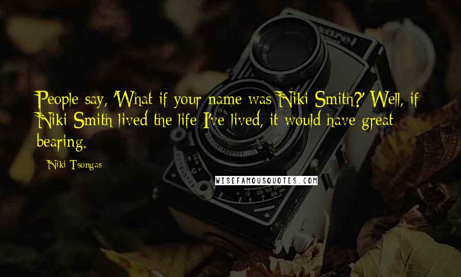Niki Tsongas quotes: People say, 'What if your name was Niki Smith?' Well, if Niki Smith lived the life I've lived, it would have great bearing. Niki Tsongas quotes: People say, 'What if your name was Niki Smith?' Well, if Niki Smith lived the life I've lived, it would have great bearing.