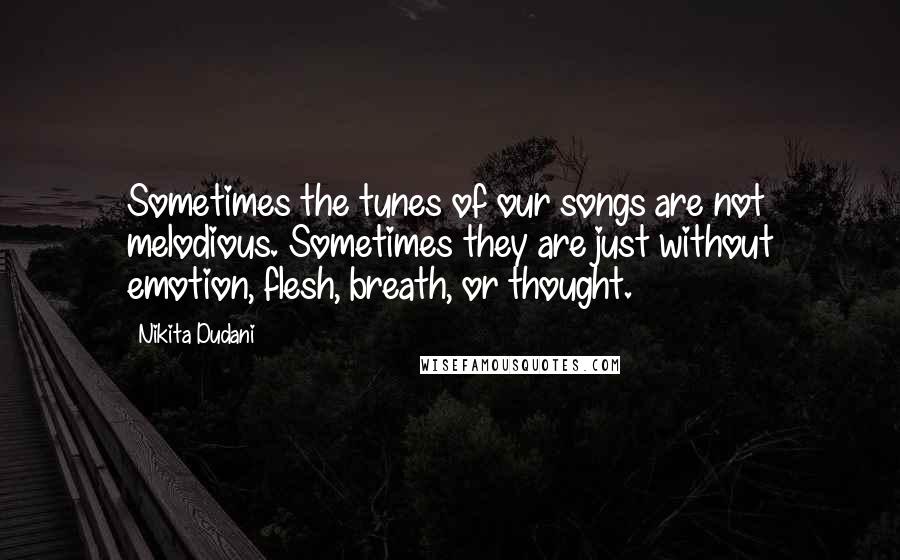 Nikita Dudani quotes: Sometimes the tunes of our songs are not melodious. Sometimes they are just without emotion, flesh, breath, or thought. Nikita Dudani quotes: Sometimes the tunes of our songs are not melodious. Sometimes they are just without emotion, flesh, breath, or thought.