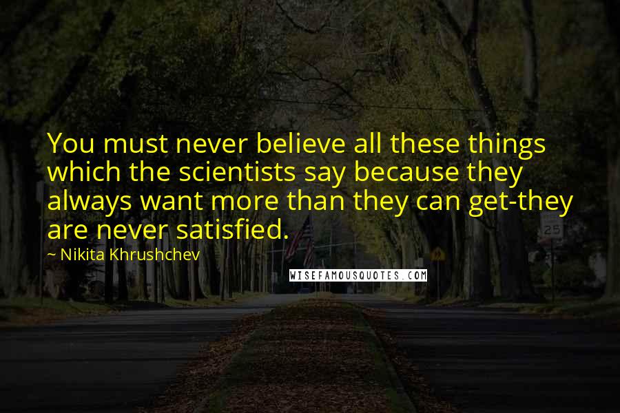 Nikita Khrushchev quotes: You must never believe all these things which the scientists say because they always want more than they can get-they are never satisfied.