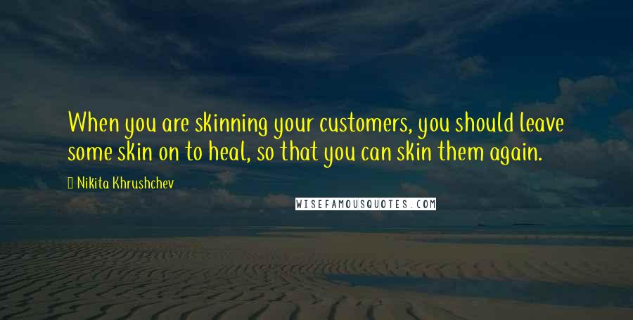 Nikita Khrushchev quotes: When you are skinning your customers, you should leave some skin on to heal, so that you can skin them again.