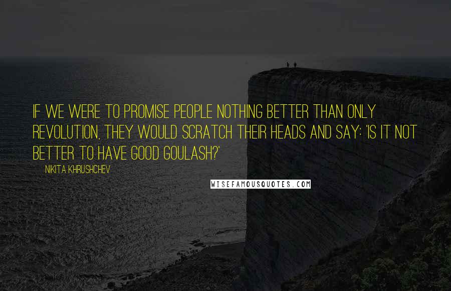 Nikita Khrushchev quotes: If we were to promise people nothing better than only revolution, they would scratch their heads and say: 'Is it not better to have good goulash?'