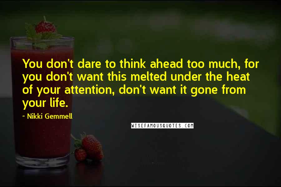 Nikki Gemmell quotes: You don't dare to think ahead too much, for you don't want this melted under the heat of your attention, don't want it gone from your life. Nikki Gemmell quotes: You don't dare to think ahead too much, for you don't want this melted under the heat of your attention, don't want it gone from your life.