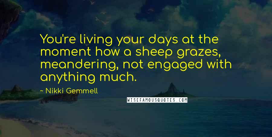 Nikki Gemmell quotes: You're living your days at the moment how a sheep grazes, meandering, not engaged with anything much. Nikki Gemmell quotes: You're living your days at the moment how a sheep grazes, meandering, not engaged with anything much.