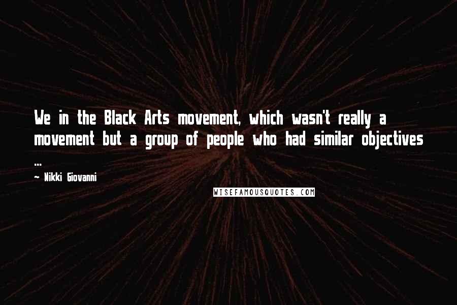 Nikki Giovanni quotes: We in the Black Arts movement, which wasn't really a movement but a group of people who had similar objectives ...