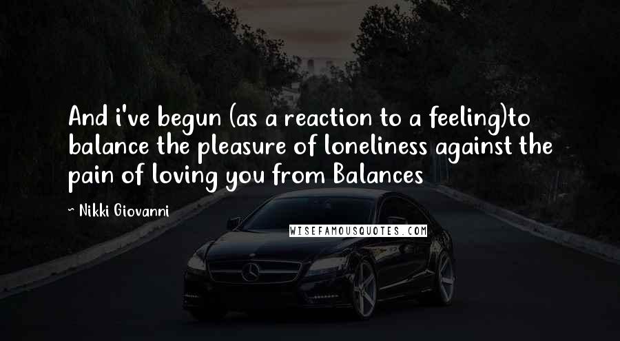 Nikki Giovanni quotes: And i've begun (as a reaction to a feeling)to balance the pleasure of loneliness against the pain of loving you from Balances