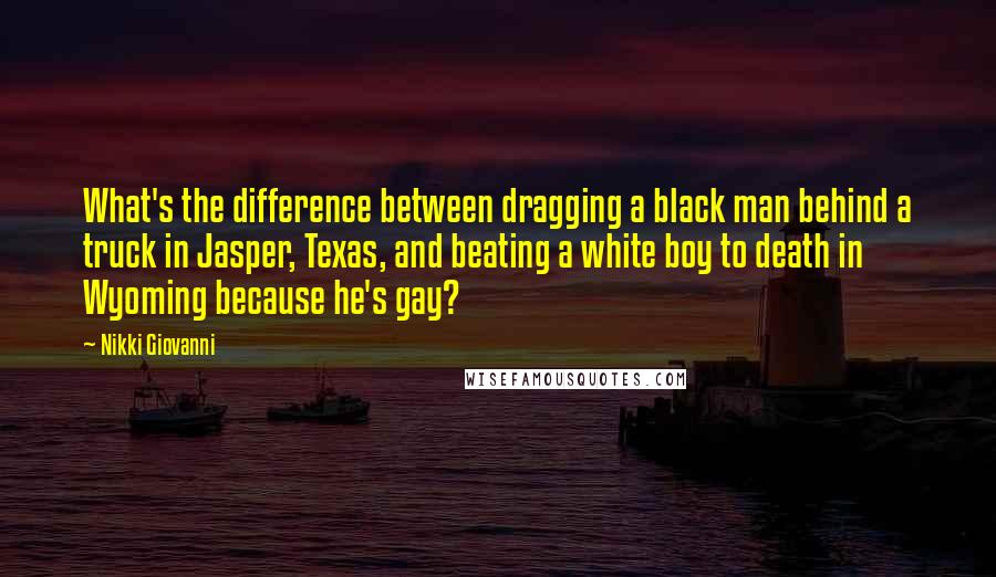 Nikki Giovanni quotes: What's the difference between dragging a black man behind a truck in Jasper, Texas, and beating a white boy to death in Wyoming because he's gay?