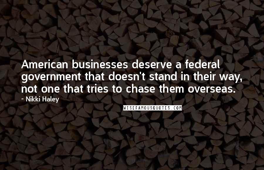 Nikki Haley quotes: American businesses deserve a federal government that doesn't stand in their way, not one that tries to chase them overseas. Nikki Haley quotes: American businesses deserve a federal government that doesn't stand in their way, not one that tries to chase them overseas.