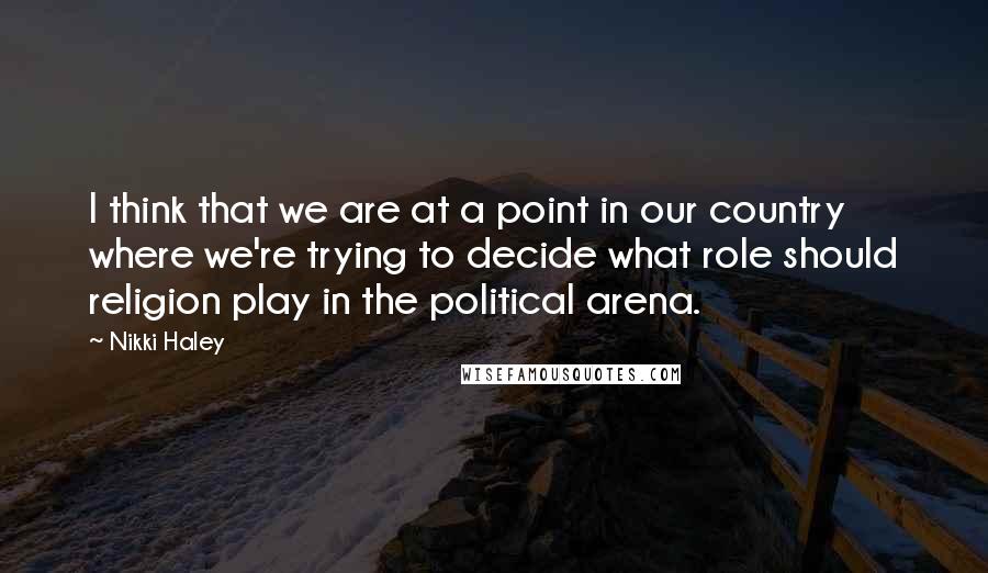 Nikki Haley quotes: I think that we are at a point in our country where we're trying to decide what role should religion play in the political arena.