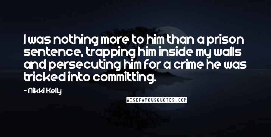 Nikki Kelly quotes: I was nothing more to him than a prison sentence, trapping him inside my walls and persecuting him for a crime he was tricked into committing. Nikki Kelly quotes: I was nothing more to him than a prison sentence, trapping him inside my walls and persecuting him for a crime he was tricked into committing.
