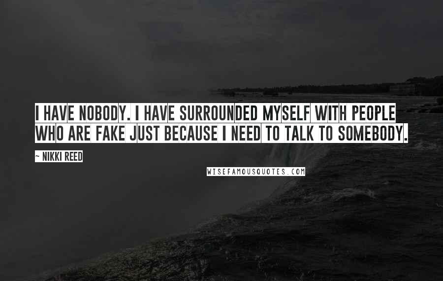 Nikki Reed quotes: I have nobody. I have surrounded myself with people who are fake just because I need to talk to somebody.
