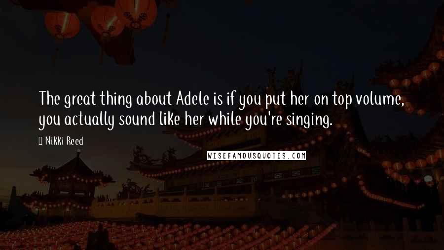Nikki Reed quotes: The great thing about Adele is if you put her on top volume, you actually sound like her while you're singing.
