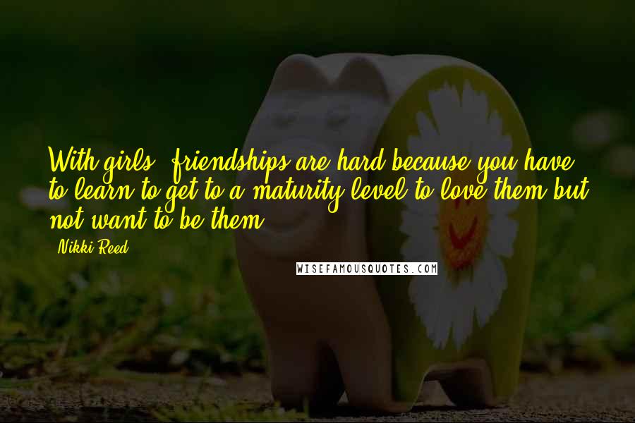 Nikki Reed quotes: With girls, friendships are hard because you have to learn to get to a maturity level to love them but not want to be them.