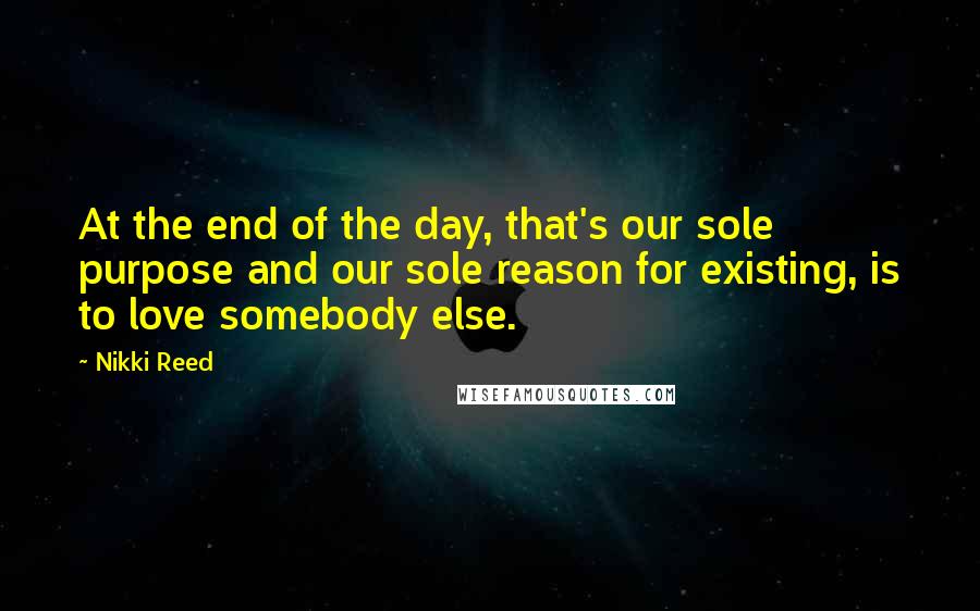 Nikki Reed quotes: At the end of the day, that's our sole purpose and our sole reason for existing, is to love somebody else.