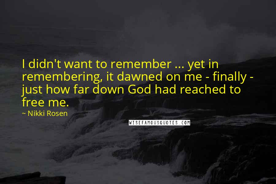 Nikki Rosen quotes: I didn't want to remember ... yet in remembering, it dawned on me - finally - just how far down God had reached to free me.