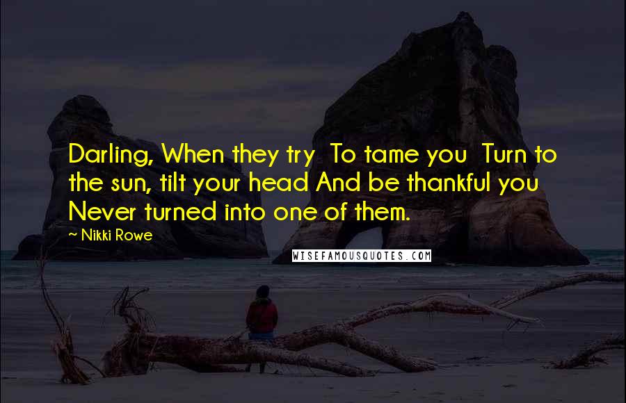 Nikki Rowe quotes: Darling, When they try To tame you Turn to the sun, tilt your head And be thankful you Never turned into one of them.