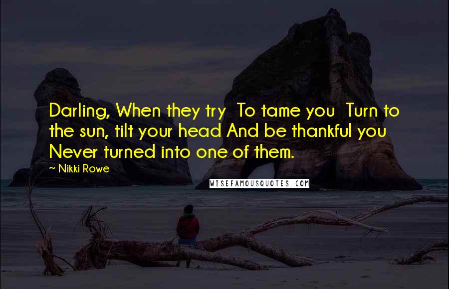 Nikki Rowe quotes: Darling, When they try To tame you Turn to the sun, tilt your head And be thankful you Never turned into one of them. Nikki Rowe quotes: Darling, When they try To tame you Turn to the sun, tilt your head And be thankful you Never turned into one of them.