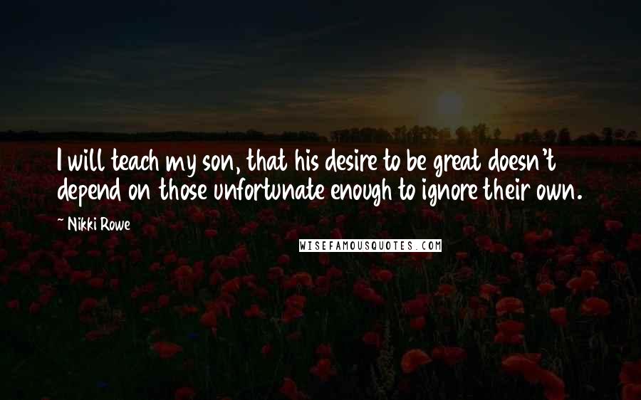 Nikki Rowe quotes: I will teach my son, that his desire to be great doesn't depend on those unfortunate enough to ignore their own.