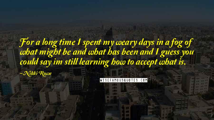Nikki Rowe quotes: For a long time I spent my weary days in a fog of what might be and what has been and I guess you could say im still learning how Nikki Rowe quotes: For a long time I spent my weary days in a fog of what might be and what has been and I guess you could say im still learning how