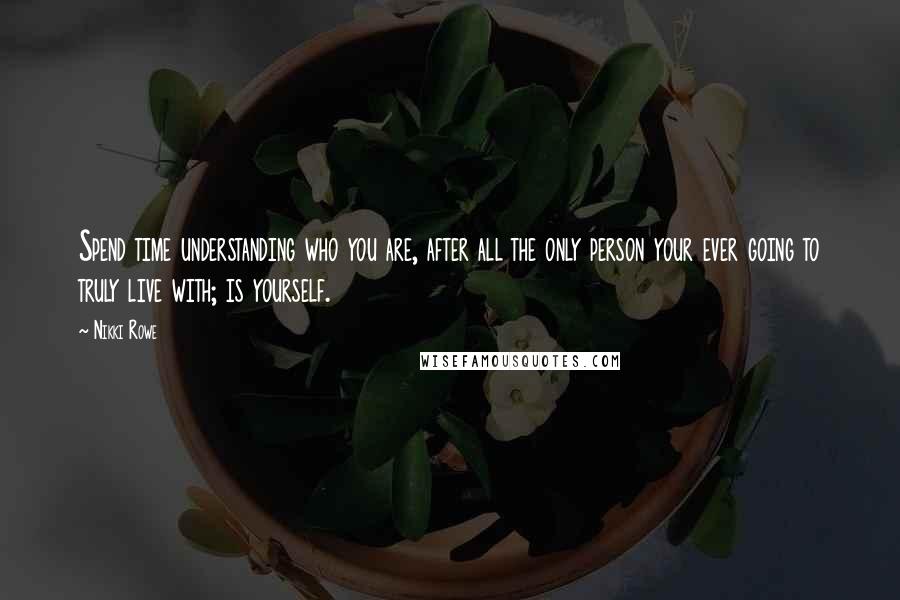 Nikki Rowe quotes: Spend time understanding who you are, after all the only person your ever going to truly live with; is yourself.